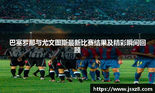 巴塞罗那与尤文图斯最新比赛结果及精彩瞬间回顾